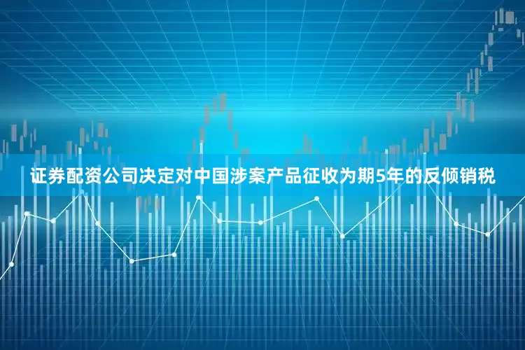 证券配资公司决定对中国涉案产品征收为期5年的反倾销税