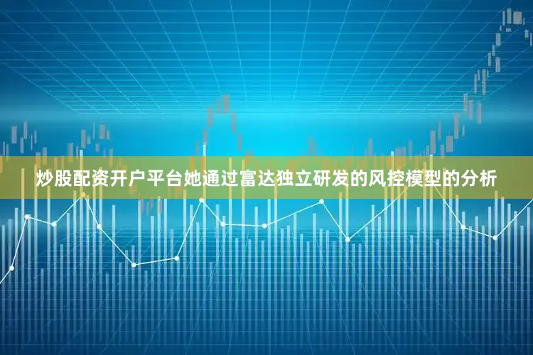 炒股配资开户平台她通过富达独立研发的风控模型的分析