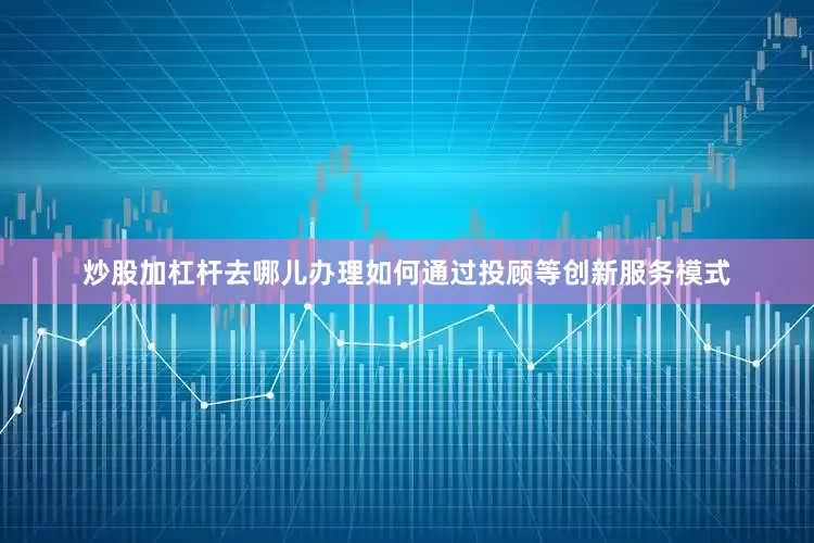 炒股加杠杆去哪儿办理如何通过投顾等创新服务模式