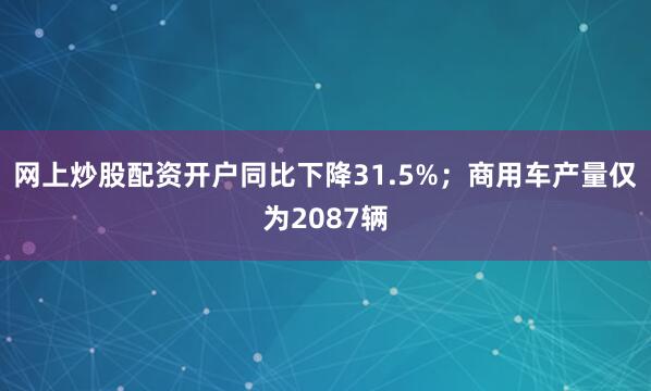 网上炒股配资开户同比下降31.5%；商用车产量仅为2087辆
