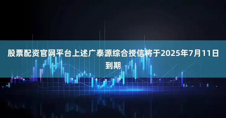 股票配资官网平台上述广泰源综合授信将于2025年7月11日到期