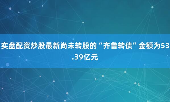实盘配资炒股最新尚未转股的“齐鲁转债”金额为53.39亿元