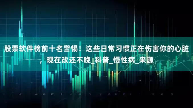 股票软件榜前十名警惕！这些日常习惯正在伤害你的心脏，现在改还不晚_科普_慢性病_来源
