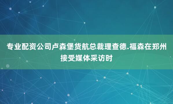 专业配资公司卢森堡货航总裁理查德.福森在郑州接受媒体采访时