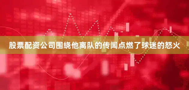 股票配资公司围绕他离队的传闻点燃了球迷的怒火
