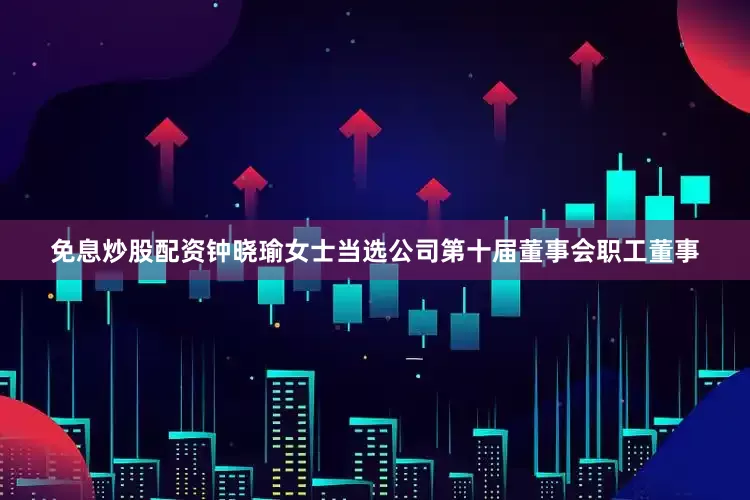 免息炒股配资钟晓瑜女士当选公司第十届董事会职工董事