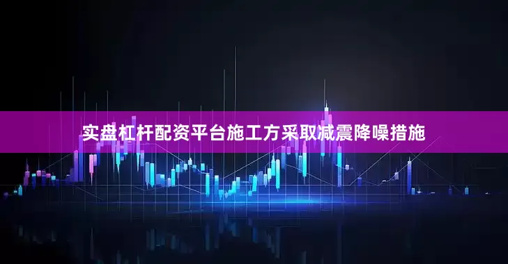 实盘杠杆配资平台施工方采取减震降噪措施