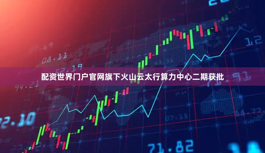 配资世界门户官网旗下火山云太行算力中心二期获批
