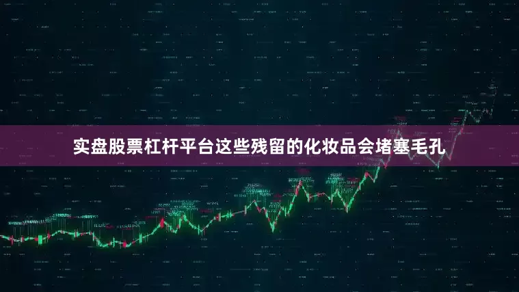 实盘股票杠杆平台这些残留的化妆品会堵塞毛孔