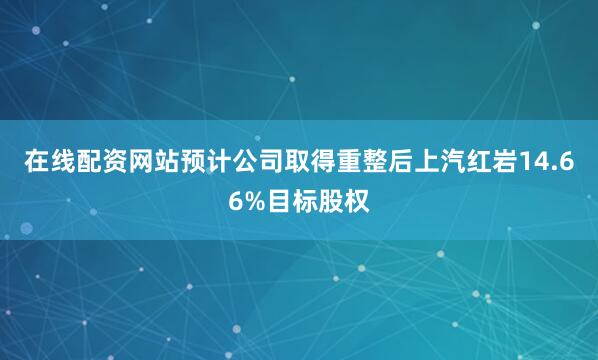在线配资网站预计公司取得重整后上汽红岩14.66%目标股权