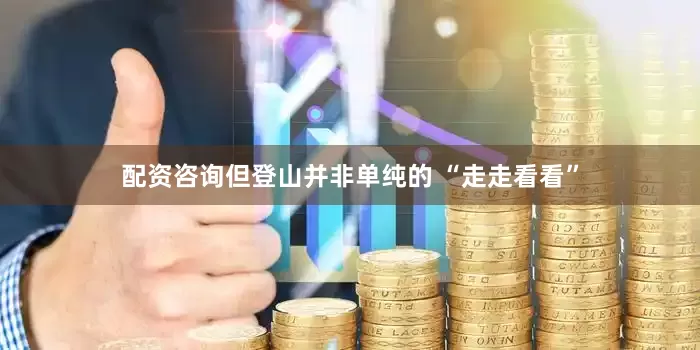 配资咨询但登山并非单纯的 “走走看看”