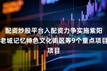 配资炒股平台入配资力争实施紫阳老城记忆特色文化街区等9个重点项目