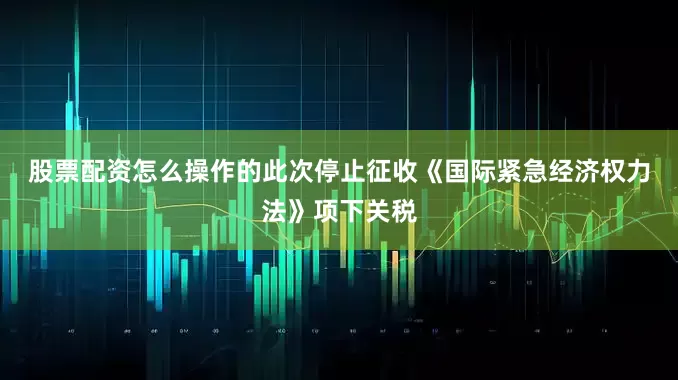 股票配资怎么操作的　　此次停止征收《国际紧急经济权力法》项下关税