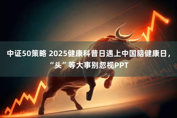 中证50策略 2025健康科普日遇上中国脑健康日，“头”等大事别忽视PPT