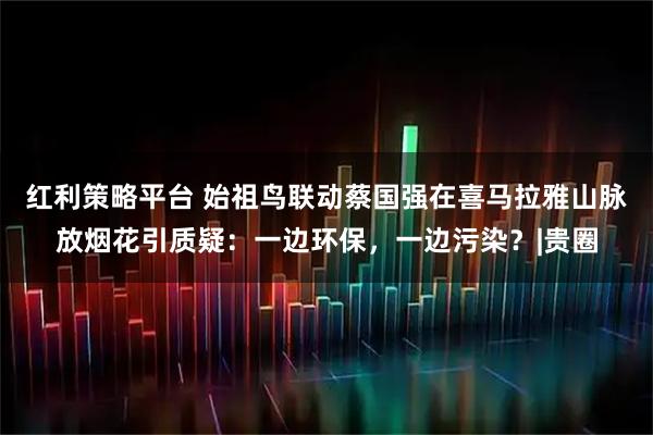 红利策略平台 始祖鸟联动蔡国强在喜马拉雅山脉放烟花引质疑：一边环保，一边污染？|贵圈