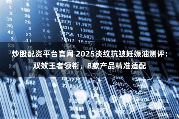 炒股配资平台官网 2025淡纹抗皱妊娠油测评：双效王者领衔，8款产品精准适配