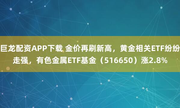 巨龙配资APP下载 金价再刷新高，黄金相关ETF纷纷走强，有色金属ETF基金（516650）涨2.8%