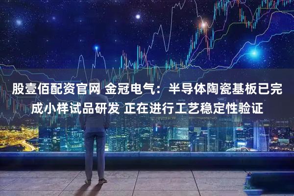 股壹佰配资官网 金冠电气：半导体陶瓷基板已完成小样试品研发 正在进行工艺稳定性验证