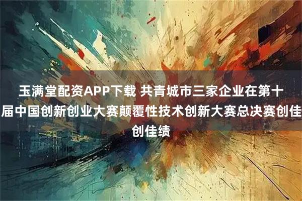玉满堂配资APP下载 共青城市三家企业在第十四届中国创新创业大赛颠覆性技术创新大赛总决赛创佳绩