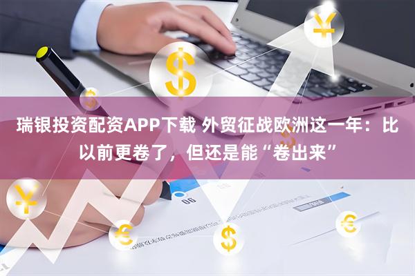 瑞银投资配资APP下载 外贸征战欧洲这一年：比以前更卷了，但还是能“卷出来”