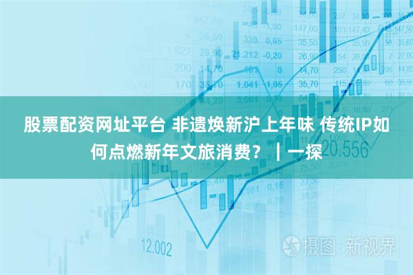 股票配资网址平台 非遗焕新沪上年味 传统IP如何点燃新年文旅消费？︱一探