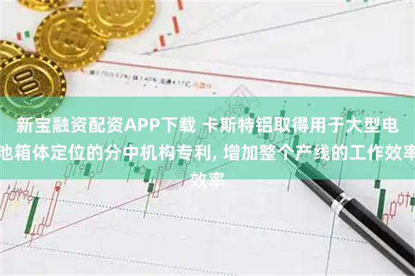 新宝融资配资APP下载 卡斯特铝取得用于大型电池箱体定位的分中机构专利, 增加整个产线的工作效率