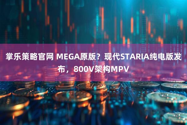 掌乐策略官网 MEGA原版？现代STARIA纯电版发布，800V架构MPV