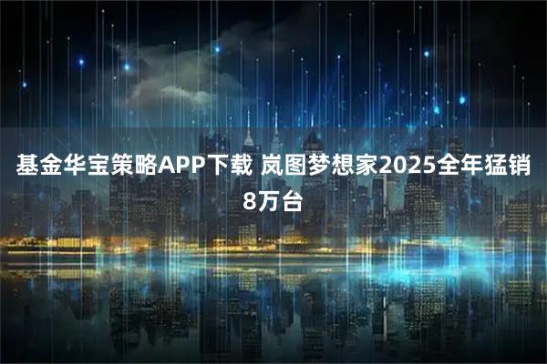 基金华宝策略APP下载 岚图梦想家2025全年猛销8万台