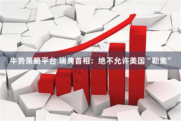 牛势策略平台 瑞典首相：绝不允许美国“勒索”