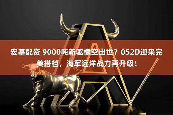 宏基配资 9000吨新驱横空出世？052D迎来完美搭档，海军远洋战力再升级！
