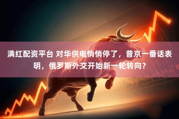 满红配资平台 对华供电悄悄停了，普京一番话表明，俄罗斯外交开始新一轮转向？
