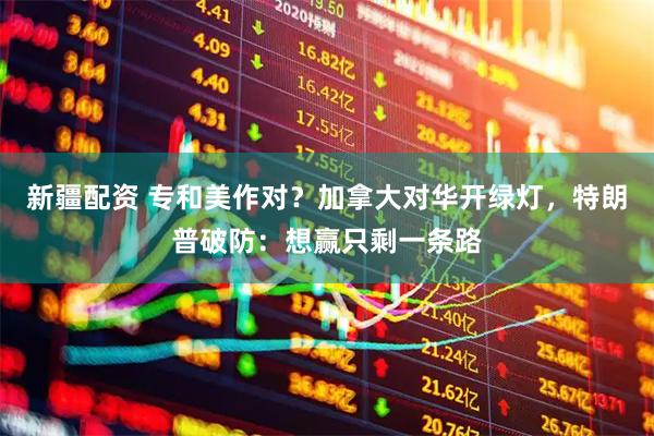 新疆配资 专和美作对？加拿大对华开绿灯，特朗普破防：想赢只剩一条路