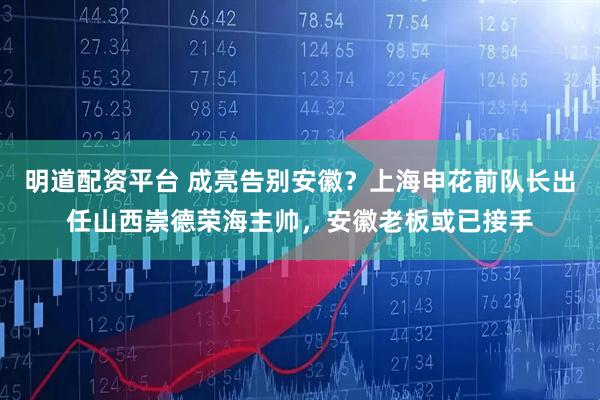 明道配资平台 成亮告别安徽？上海申花前队长出任山西崇德荣海主帅，安徽老板或已接手