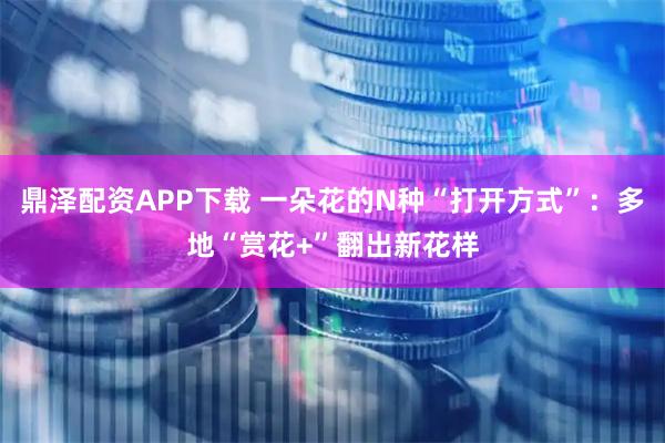 鼎泽配资APP下载 一朵花的N种“打开方式”：多地“赏花+”翻出新花样