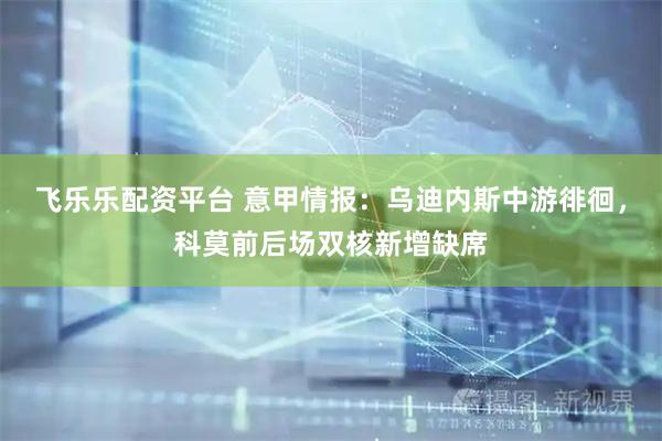 飞乐乐配资平台 意甲情报：乌迪内斯中游徘徊，科莫前后场双核新增缺席