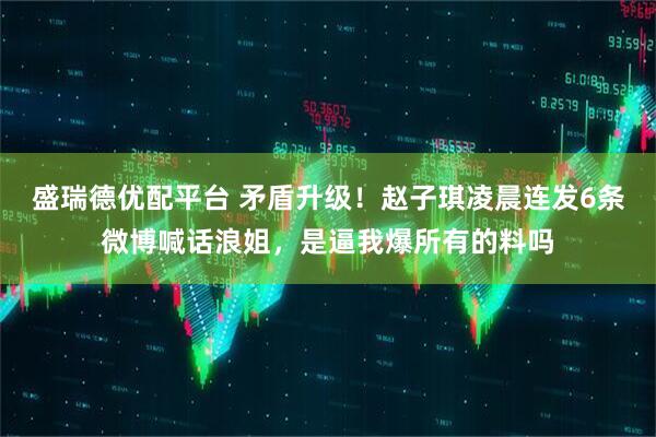 盛瑞德优配平台 矛盾升级！赵子琪凌晨连发6条微博喊话浪姐，是逼我爆所有的料吗