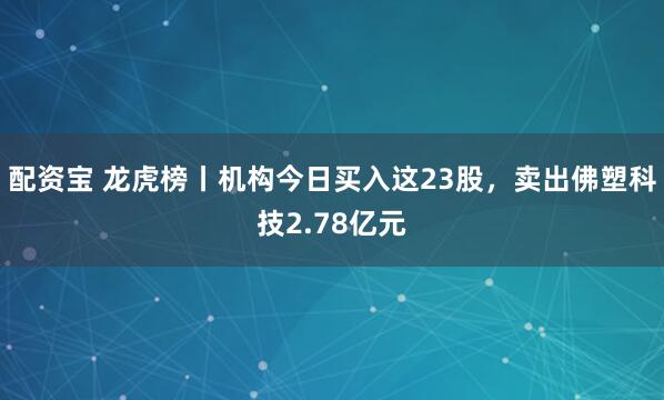 配资宝 龙虎榜丨机构今日买入这23股，卖出佛塑科技2.78亿元