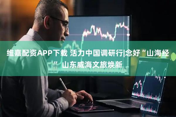 维嘉配资APP下载 活力中国调研行|念好“山海经” 山东威海文旅焕新